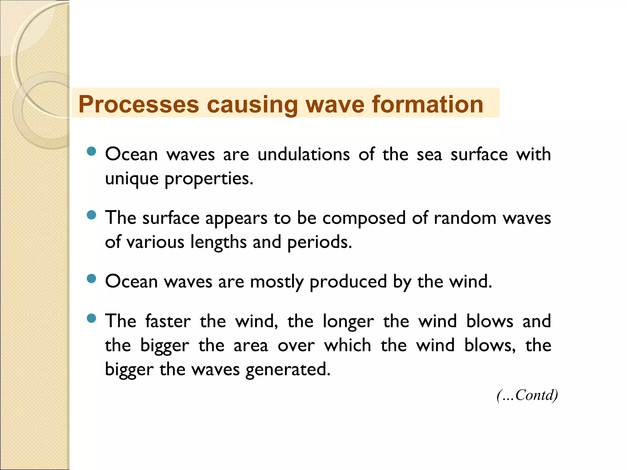  Ocean waves are undulations of the sea surface with
unique properties.
 The surface appears to be composed of random waves
of various lengths and periods.
 Ocean waves are mostly produced by the wind.
 The faster the wind, the longer the wind blows and
the bigger the area over which the wind blows, the
bigger the waves generated.
Processes causing wave formation
(…Contd)
 