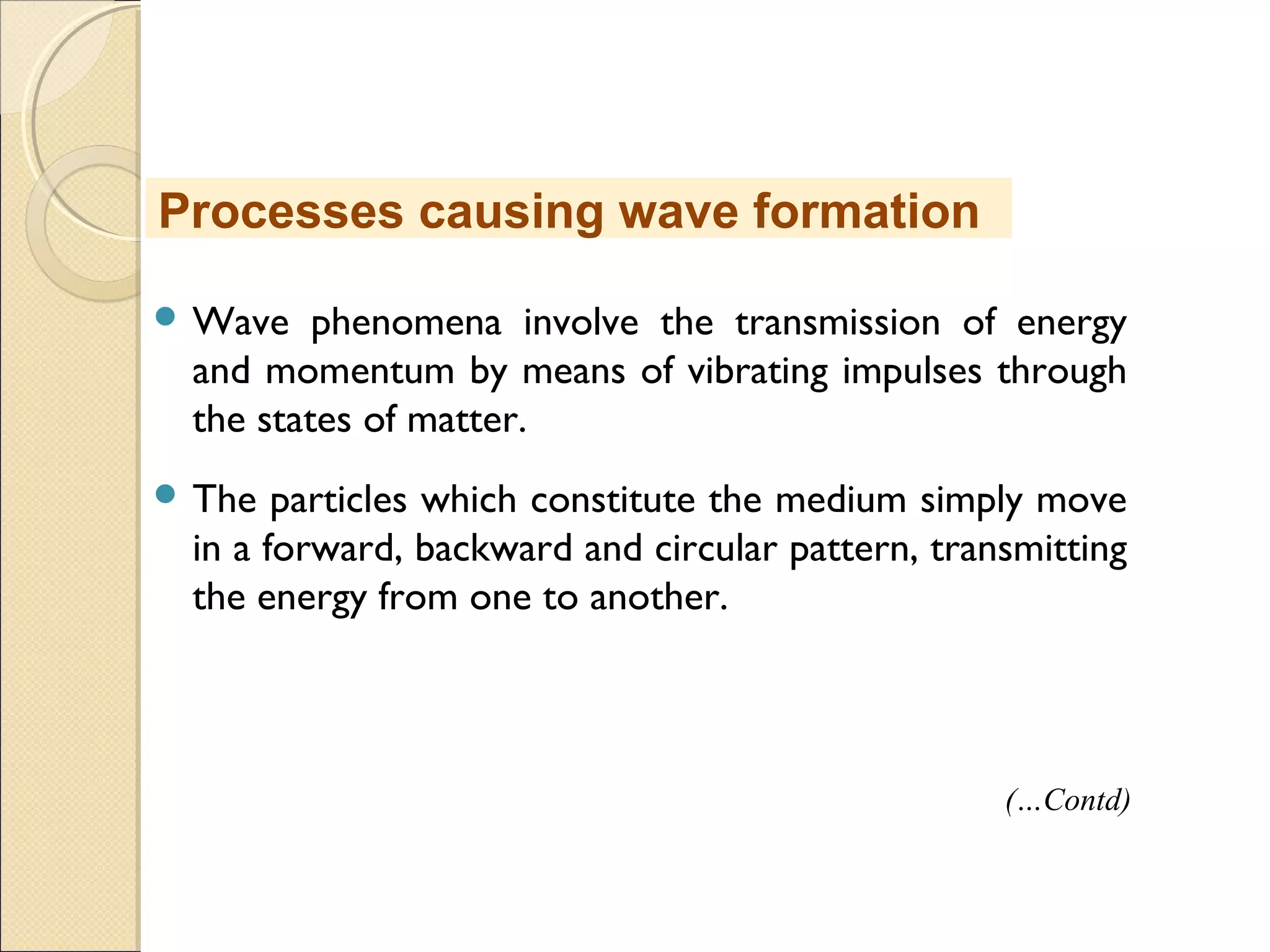  Wave phenomena involve the transmission of energy
and momentum by means of vibrating impulses through
the states of matter.
 The particles which constitute the medium simply move
in a forward, backward and circular pattern, transmitting
the energy from one to another.
Processes causing wave formation
(…Contd)
 