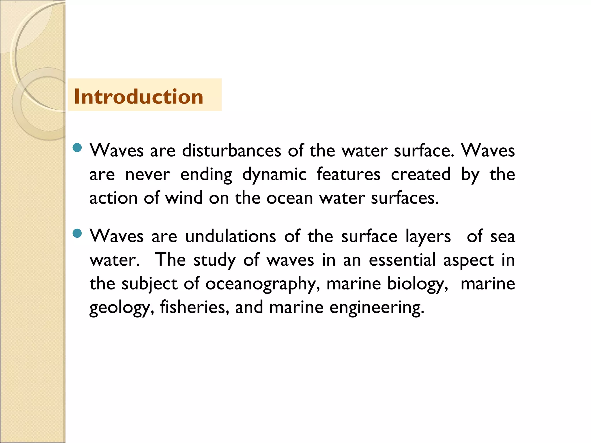  Waves are disturbances of the water surface. Waves
are never ending dynamic features created by the
action of wind on the ocean water surfaces.
 Waves are undulations of the surface layers of sea
water. The study of waves in an essential aspect in
the subject of oceanography, marine biology, marine
geology, fisheries, and marine engineering.
Introduction
 
