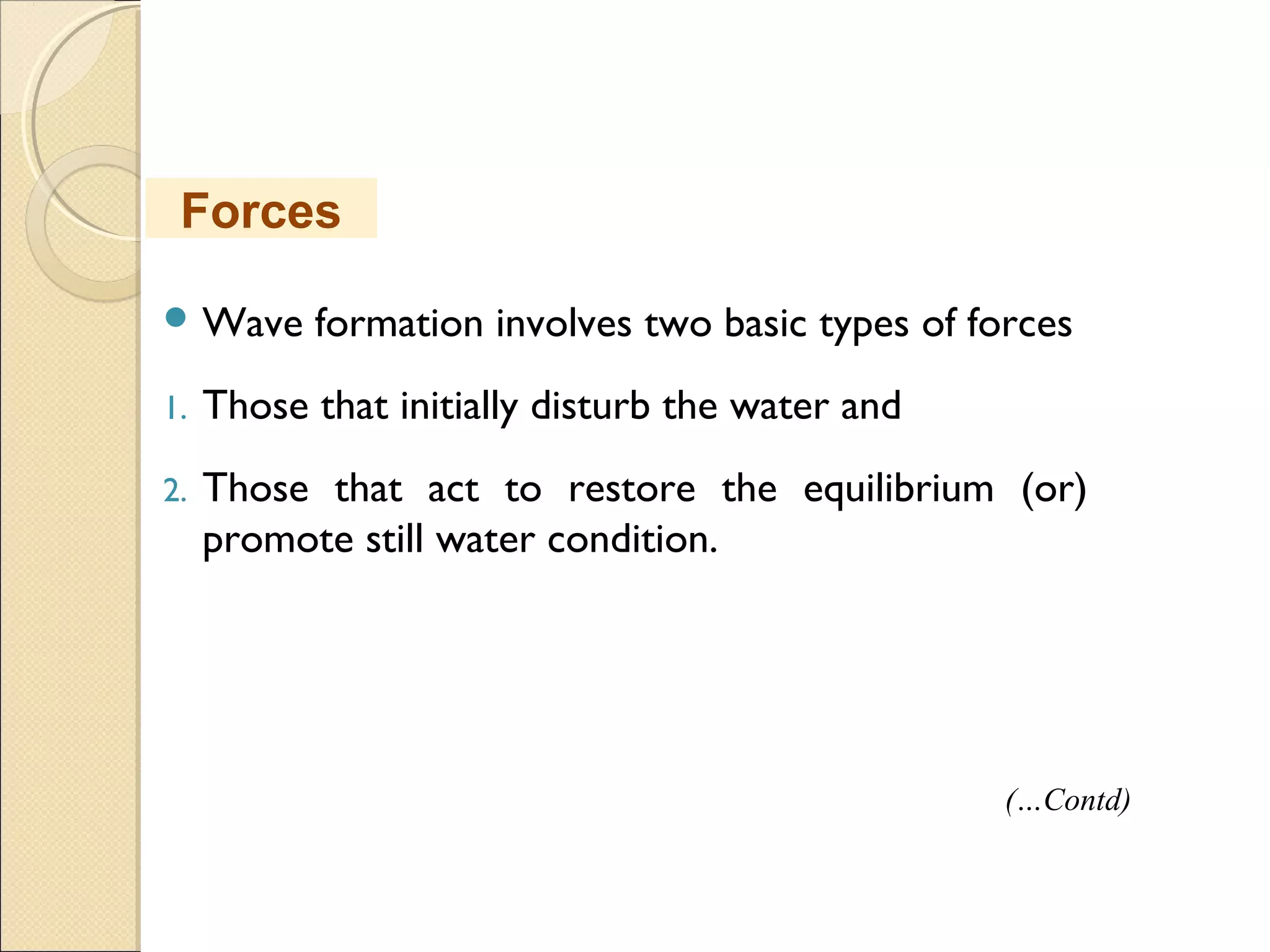  Wave formation involves two basic types of forces
1. Those that initially disturb the water and
2. Those that act to restore the equilibrium (or)
promote still water condition.
Forces
(…Contd)
 