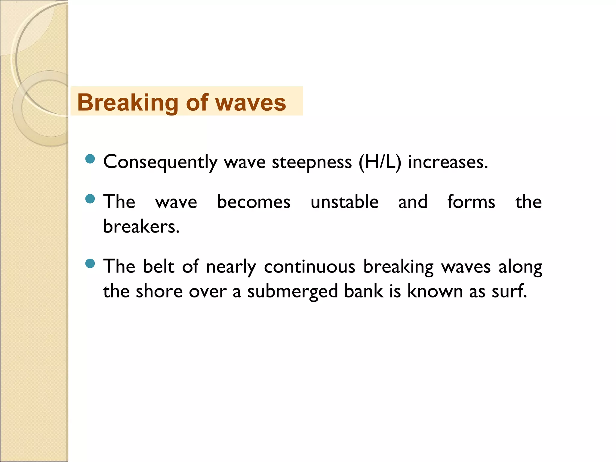  Consequently wave steepness (H/L) increases.
 The wave becomes unstable and forms the
breakers.
 The belt of nearly continuous breaking waves along
the shore over a submerged bank is known as surf.
Breaking of waves
 