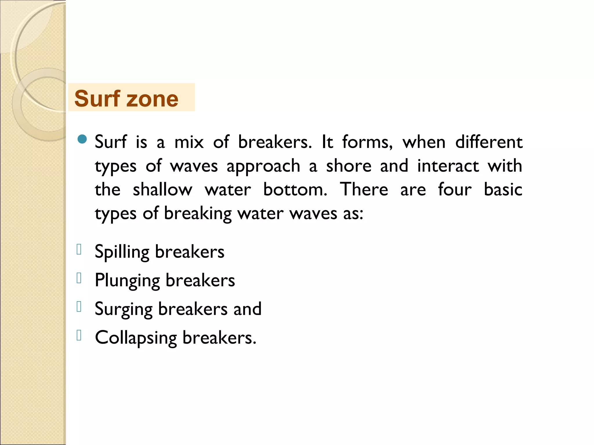  Surf is a mix of breakers. It forms, when different
types of waves approach a shore and interact with
the shallow water bottom. There are four basic
types of breaking water waves as:
 Spilling breakers
 Plunging breakers
 Surging breakers and
 Collapsing breakers.
Surf zone
 