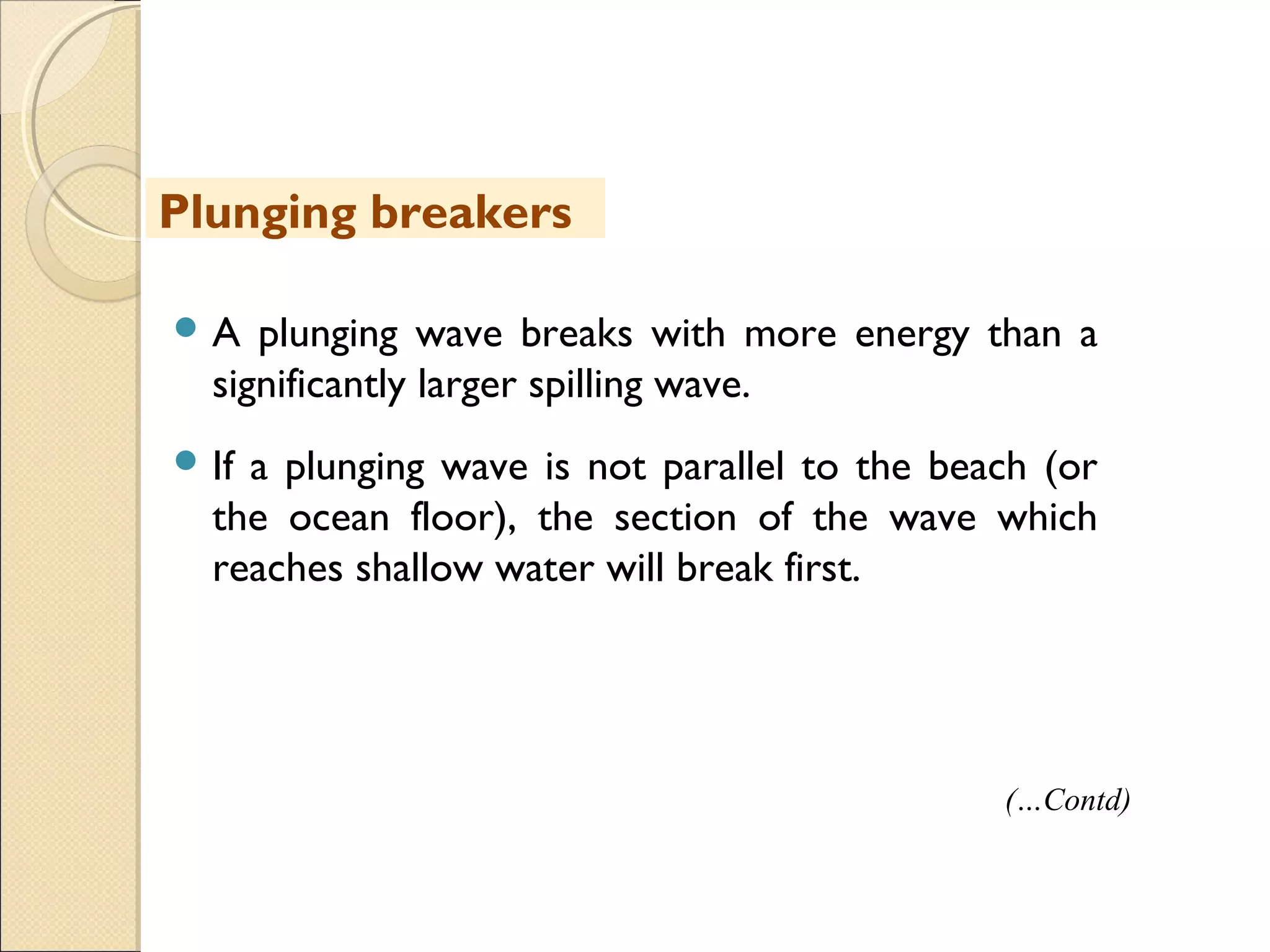  A plunging wave breaks with more energy than a
significantly larger spilling wave.
 If a plunging wave is not parallel to the beach (or
the ocean floor), the section of the wave which
reaches shallow water will break first.
Plunging breakers
(…Contd)
 