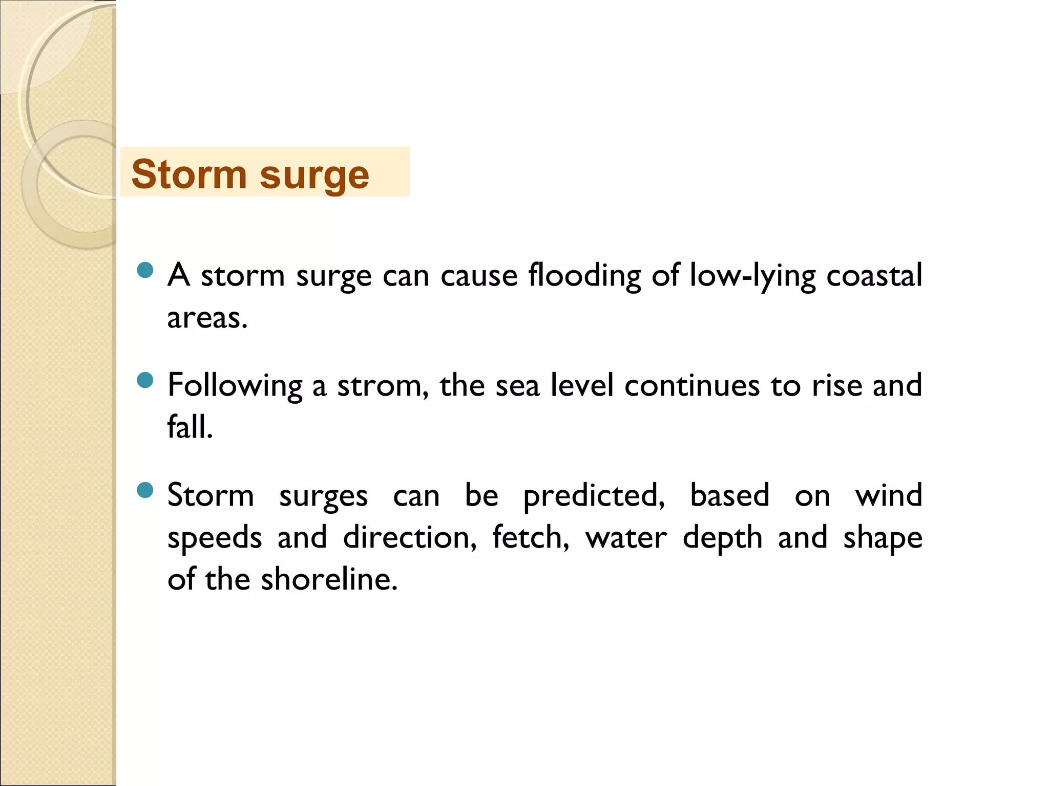  A storm surge can cause flooding of low-lying coastal
areas.
 Following a strom, the sea level continues to rise and
fall.
 Storm surges can be predicted, based on wind
speeds and direction, fetch, water depth and shape
of the shoreline.
Storm surge
 