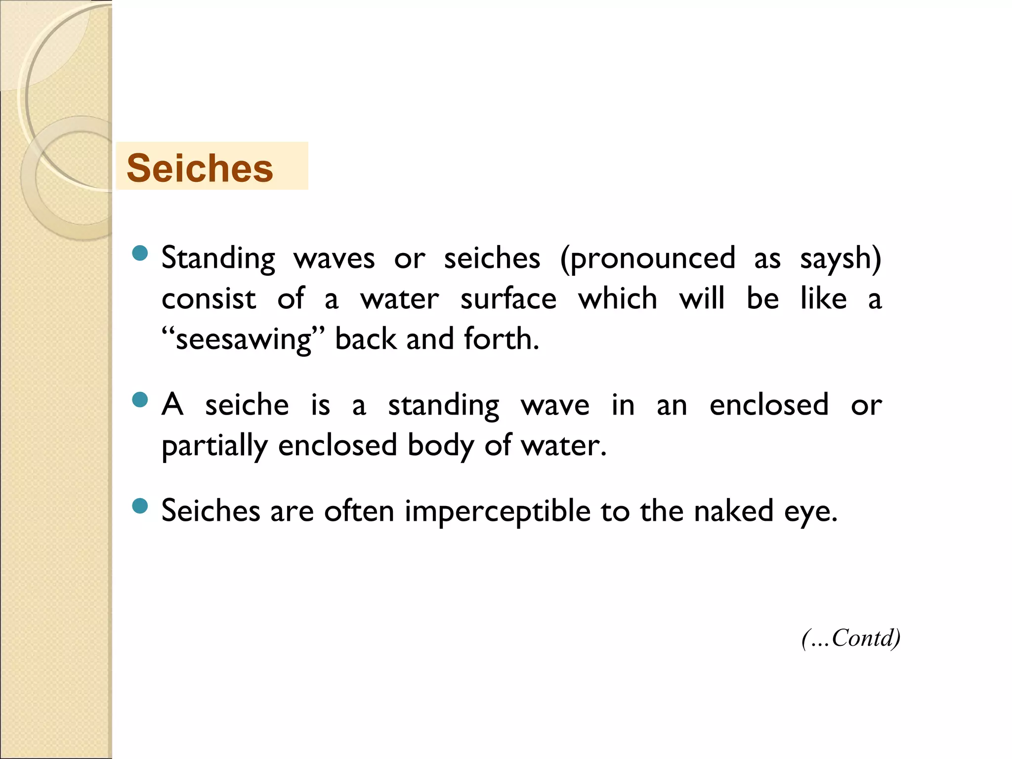 Standing waves or seiches (pronounced as saysh)
consist of a water surface which will be like a
“seesawing” back and forth.
 A seiche is a standing wave in an enclosed or
partially enclosed body of water.
 Seiches are often imperceptible to the naked eye.
Seiches
(…Contd)
 