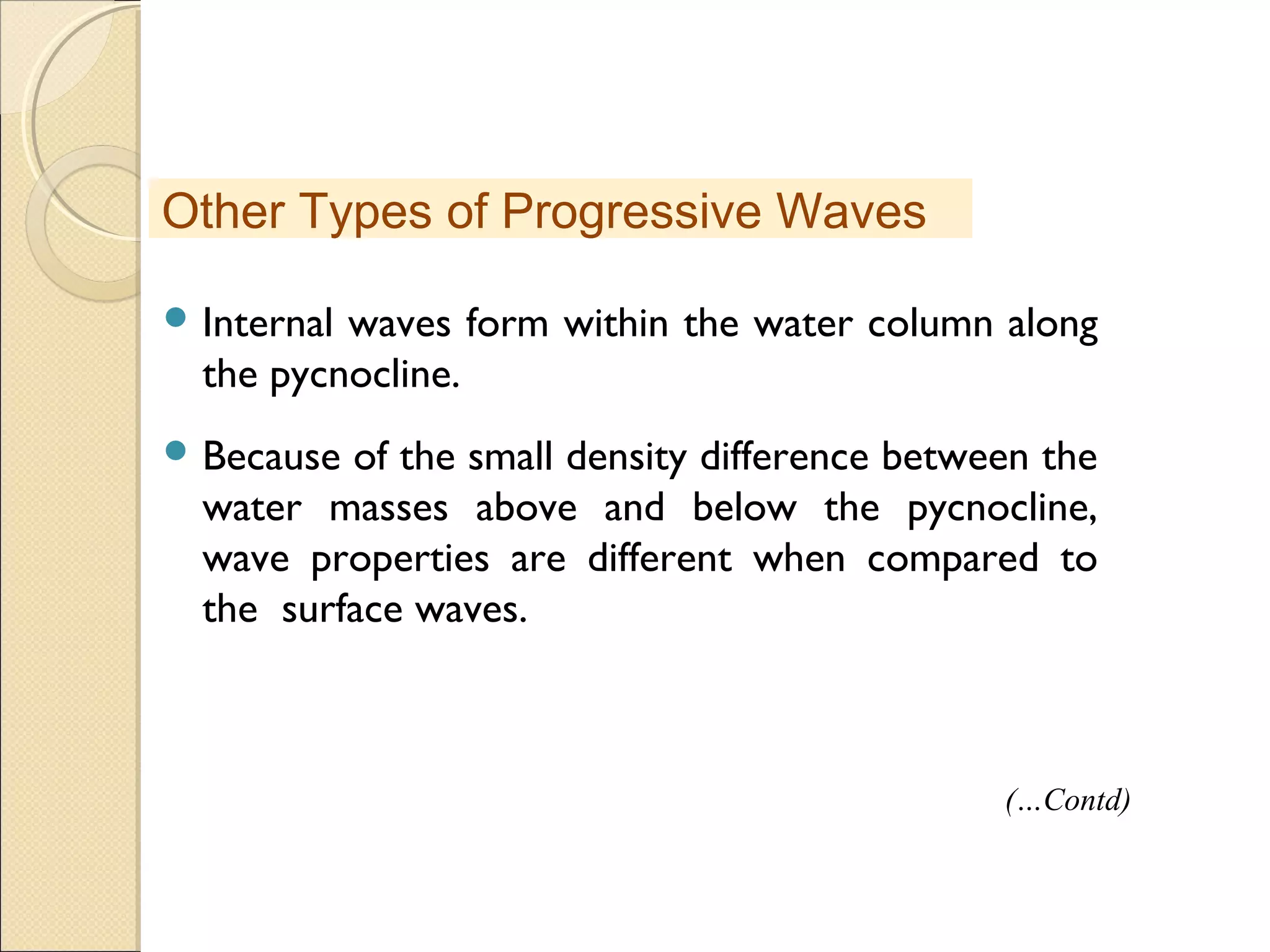  Internal waves form within the water column along
the pycnocline.
 Because of the small density difference between the
water masses above and below the pycnocline,
wave properties are different when compared to
the surface waves.
Other Types of Progressive Waves
(…Contd)
 