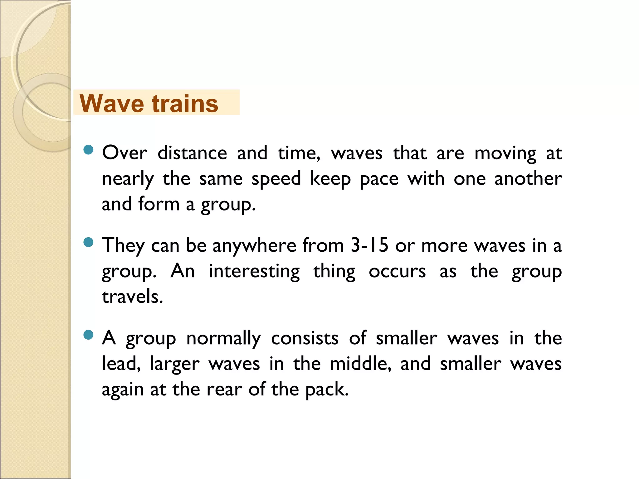  Over distance and time, waves that are moving at
nearly the same speed keep pace with one another
and form a group.
 They can be anywhere from 3-15 or more waves in a
group. An interesting thing occurs as the group
travels.
 A group normally consists of smaller waves in the
lead, larger waves in the middle, and smaller waves
again at the rear of the pack.
Wave trains
 
