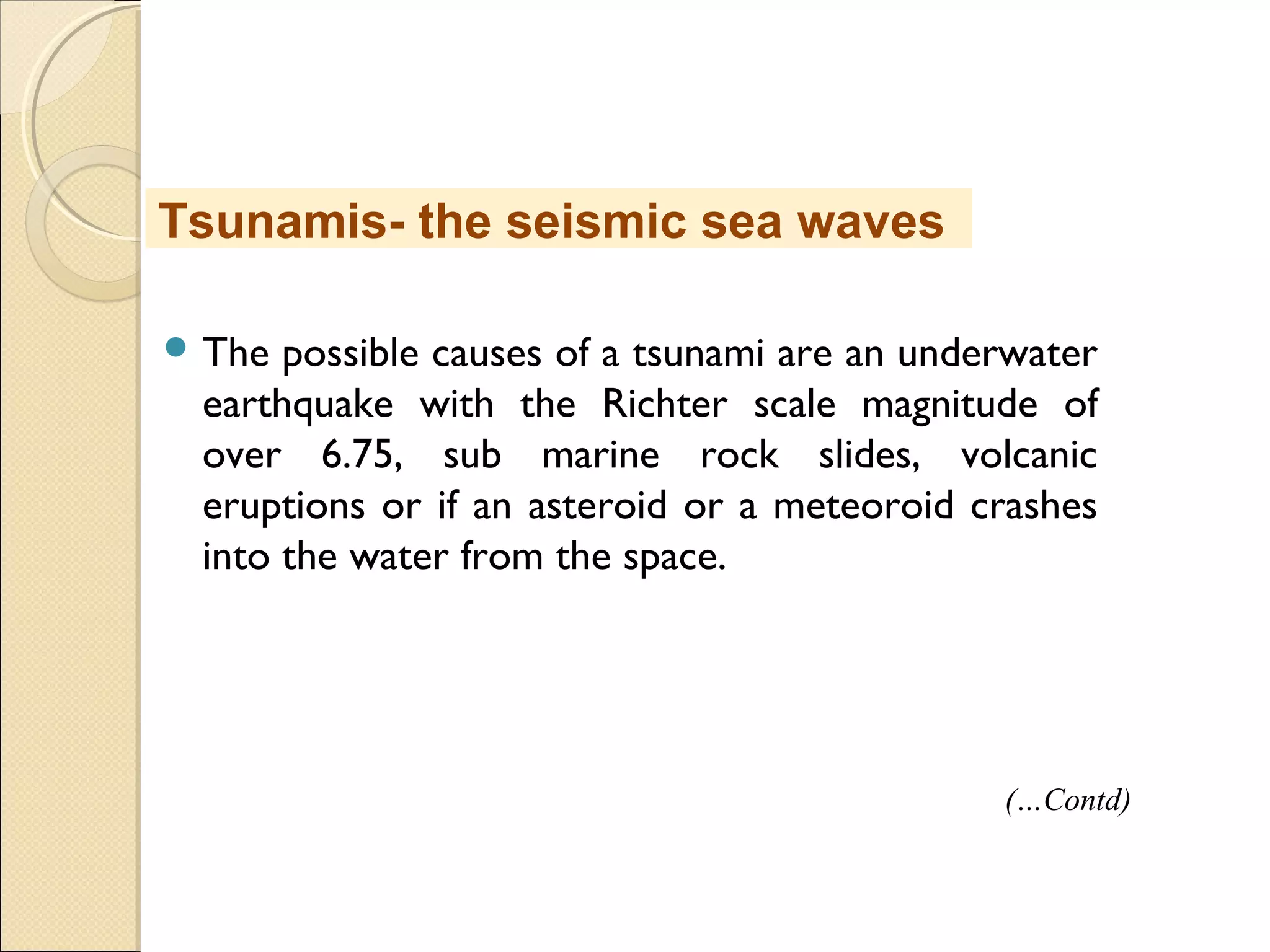  The possible causes of a tsunami are an underwater
earthquake with the Richter scale magnitude of
over 6.75, sub marine rock slides, volcanic
eruptions or if an asteroid or a meteoroid crashes
into the water from the space.
Tsunamis- the seismic sea waves
(…Contd)
 
