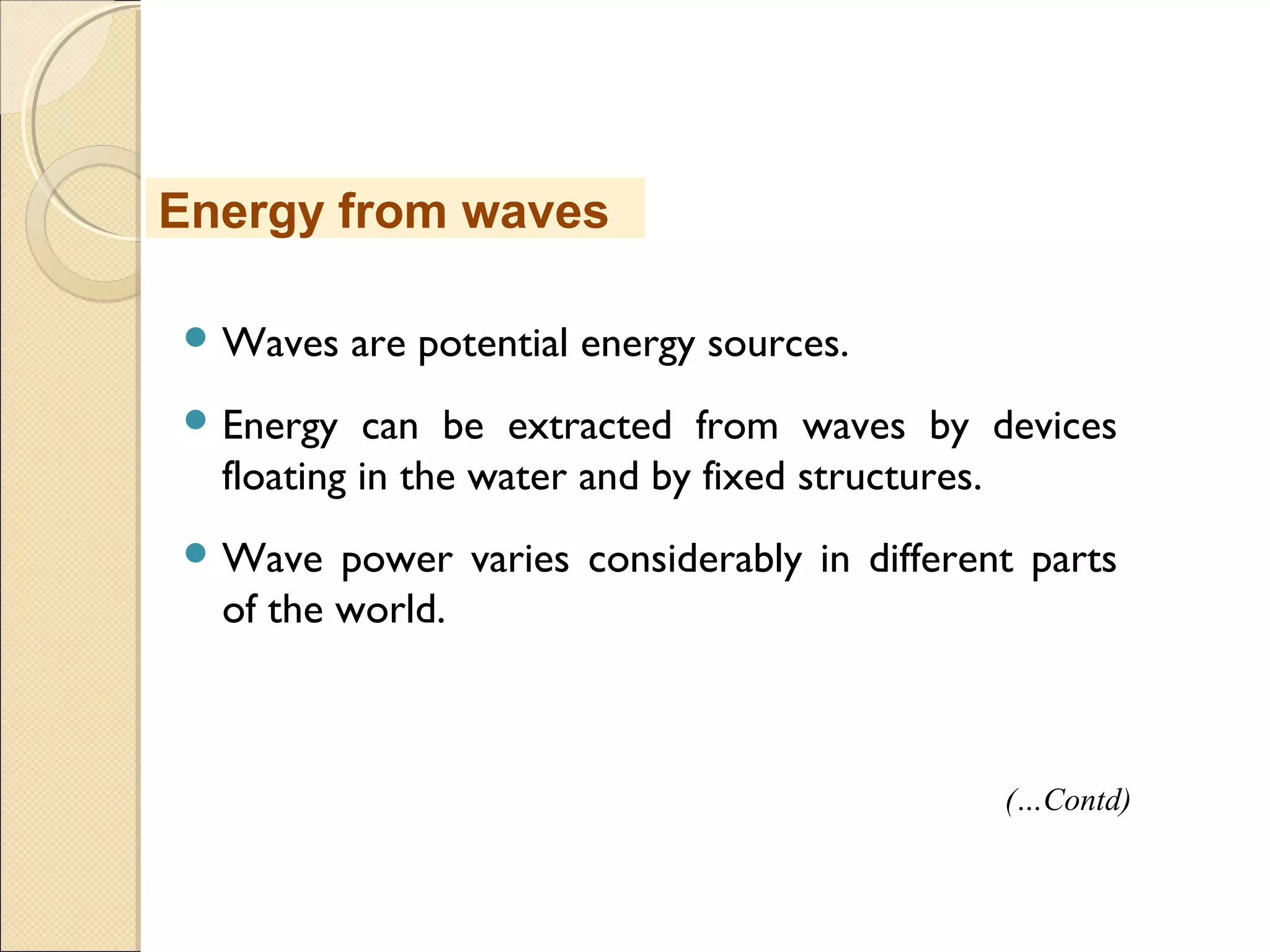  Waves are potential energy sources.
 Energy can be extracted from waves by devices
floating in the water and by fixed structures.
 Wave power varies considerably in different parts
of the world.
(…Contd)
Energy from waves
 