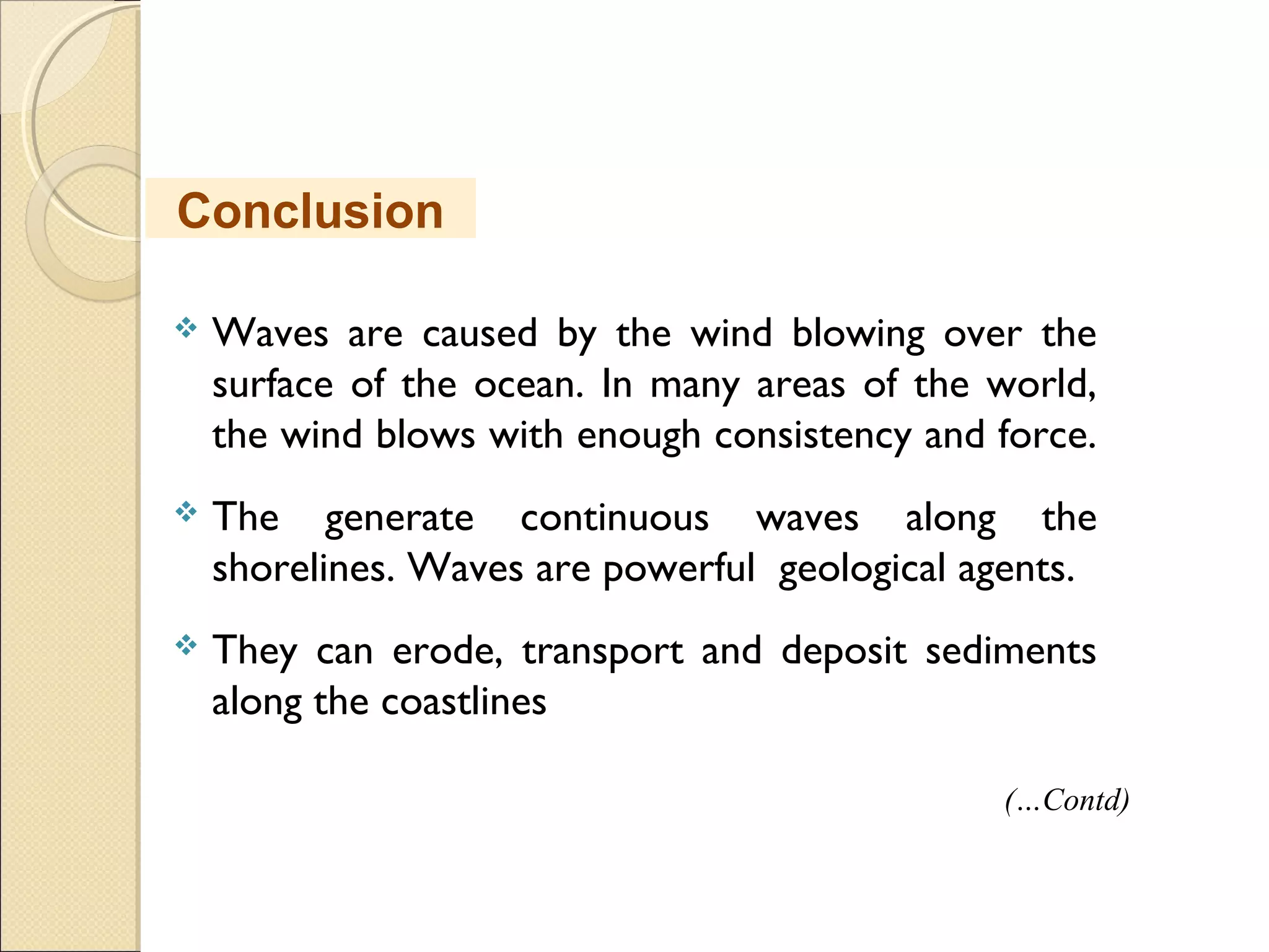  Waves are caused by the wind blowing over the
surface of the ocean. In many areas of the world,
the wind blows with enough consistency and force.
 The generate continuous waves along the
shorelines. Waves are powerful geological agents.
 They can erode, transport and deposit sediments
along the coastlines
Conclusion
(…Contd)
 