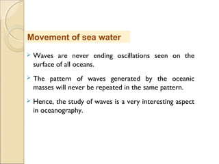  Waves are never ending oscillations seen on the
surface of all oceans.
 The pattern of waves generated by the oceanic
masses will never be repeated in the same pattern.
 Hence, the study of waves is a very interesting aspect
in oceanography.
Movement of sea water
 