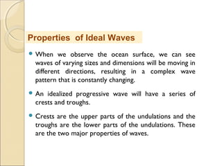  When we observe the ocean surface, we can see
waves of varying sizes and dimensions will be moving in
different directions, resulting in a complex wave
pattern that is constantly changing.
 An idealized progressive wave will have a series of
crests and troughs.
 Crests are the upper parts of the undulations and the
troughs are the lower parts of the undulations. These
are the two major properties of waves.
Properties of Ideal Waves
 