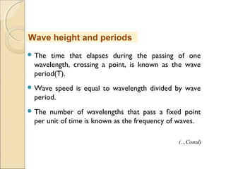  The time that elapses during the passing of one
wavelength, crossing a point, is known as the wave
period(T).
 Wave speed is equal to wavelength divided by wave
period.
 The number of wavelengths that pass a fixed point
per unit of time is known as the frequency of waves.
Wave height and periods
(…Contd)
 