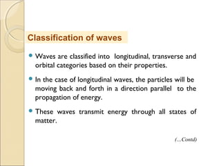  Waves are classified into longitudinal, transverse and
orbital categories based on their properties.
 In the case of longitudinal waves, the particles will be
moving back and forth in a direction parallel to the
propagation of energy.
 These waves transmit energy through all states of
matter.
Classification of waves
(…Contd)
 