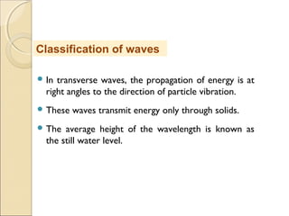  In transverse waves, the propagation of energy is at
right angles to the direction of particle vibration.
 These waves transmit energy only through solids.
 The average height of the wavelength is known as
the still water level.
Classification of waves
 