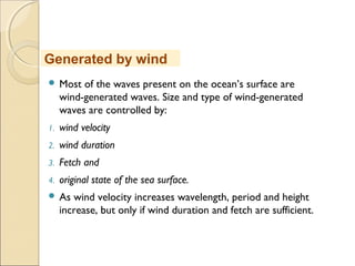  Most of the waves present on the ocean’s surface are
wind-generated waves. Size and type of wind-generated
waves are controlled by:
1. wind velocity
2. wind duration
3. Fetch and
4. original state of the sea surface.
 As wind velocity increases wavelength, period and height
increase, but only if wind duration and fetch are sufficient.
Generated by wind
 