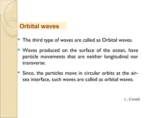  The third type of waves are called as Orbital waves.
 Waves produced on the surface of the ocean, have
particle movements that are neither longitudinal nor
transverse.
 Since, the particles move in circular orbits at the air-
sea interface, such waves are called as orbital waves.
Orbital waves
(…Contd)
 