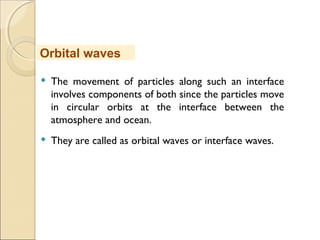  The movement of particles along such an interface
involves components of both since the particles move
in circular orbits at the interface between the
atmosphere and ocean.
 They are called as orbital waves or interface waves.
Orbital waves
 