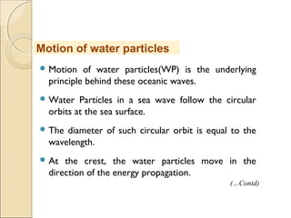  Motion of water particles(WP) is the underlying
principle behind these oceanic waves.
 Water Particles in a sea wave follow the circular
orbits at the sea surface.
 The diameter of such circular orbit is equal to the
wavelength.
 At the crest, the water particles move in the
direction of the energy propagation.
Motion of water particles
(…Contd)
 