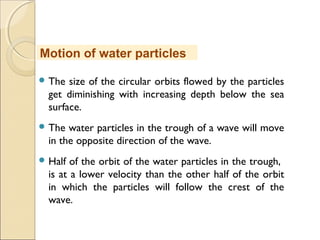  The size of the circular orbits flowed by the particles
get diminishing with increasing depth below the sea
surface.
 The water particles in the trough of a wave will move
in the opposite direction of the wave.
 Half of the orbit of the water particles in the trough,
is at a lower velocity than the other half of the orbit
in which the particles will follow the crest of the
wave.
Motion of water particles
 