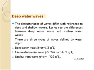  The characteristics of waves differ with reference to
deep and shallow waters. Let us see the differences
between deep water waves and shallow water
waves.
There are three types of waves defined by water
depth
1. Deep-water wave (d>or=1/2 of L)
2. Intermediate-water wave (d>1/20 and <1/2 of L)
3. Shallow-water wave (d<or= 1/20 of L).
Deep water waves
(…Contd)
 