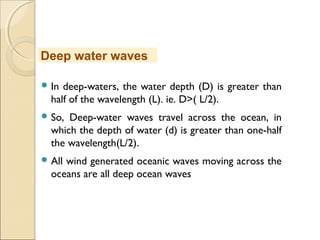  In deep-waters, the water depth (D) is greater than
half of the wavelength (L). ie. D>( L/2).
 So, Deep-water waves travel across the ocean, in
which the depth of water (d) is greater than one-half
the wavelength(L/2).
 All wind generated oceanic waves moving across the
oceans are all deep ocean waves
Deep water waves
 