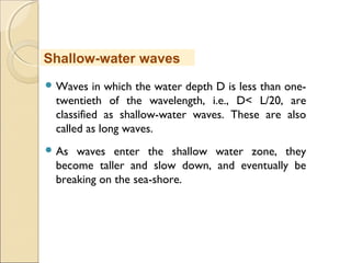  Waves in which the water depth D is less than one-
twentieth of the wavelength, i.e., D< L/20, are
classified as shallow-water waves. These are also
called as long waves.
 As waves enter the shallow water zone, they
become taller and slow down, and eventually be
breaking on the sea-shore. 
Shallow-water waves
 