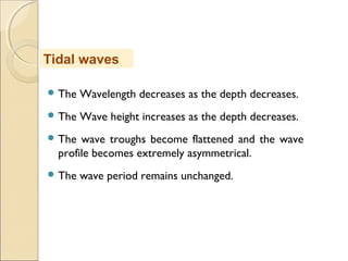  The Wavelength decreases as the depth decreases.
 The Wave height increases as the depth decreases.
 The wave troughs become flattened and the wave
profile becomes extremely asymmetrical.
 The wave period remains unchanged.
Tidal waves
 