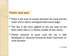 Fetch is the area of contact between the wind and the
water and is where wind-generated waves begin.
 The Sea is the term applied to the sea state of the
fetch when there is a chaotic jumble of new waves.
 Waves continue to grow until the sea is fully
developed or becomes limited by fetch restriction or
wind duration.
Fetch and sea
(…Contd)
 
