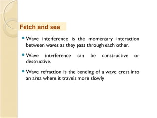  Wave interference is the momentary interaction
between waves as they pass through each other.
 Wave interference can be constructive or
destructive.
 Wave refraction is the bending of a wave crest into
an area where it travels more slowly
Fetch and sea
 