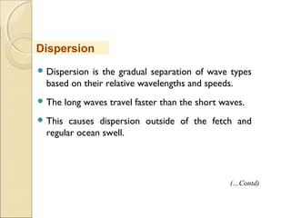  Dispersion is the gradual separation of wave types
based on their relative wavelengths and speeds.
 The long waves travel faster than the short waves.
 This causes dispersion outside of the fetch and
regular ocean swell.
Dispersion
(…Contd)
 