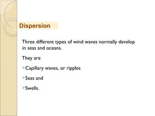 Three different types of wind waves normally develop
in seas and oceans.
They are
Capillary waves, or ripples
Seas and
Swells.
Dispersion
 