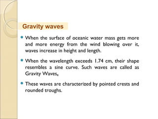  When the surface of oceanic water mass gets more
and more energy from the wind blowing over it,
waves increase in height and length.
 When the wavelength exceeds 1.74 cm, their shape
resembles a sine curve. Such waves are called as
Gravity Waves.
 These waves are characterized by pointed crests and
rounded troughs.
Gravity waves
 