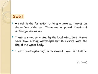  A swell is the formation of long wavelength waves on
the surface of the seas. These are composed of series of
surface gravity waves.
 These are not generated by the local wind. Swell waves
often have a long wavelength but this varies with the
size of the water body.
 Their wavelengths may rarely exceed more than 150 m.
Swell
(…Contd)
 