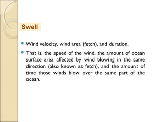  Wind velocity, wind area (fetch), and duration.
 That is, the speed of the wind, the amount of ocean
surface area affected by wind blowing in the same
direction (also known as fetch), and the amount of
time those winds blow over the same part of the
ocean.
Swell
 
