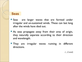  Seas are larger waves that are formed under
irregular and un-sustained winds. These can last long
after the winds have died out.
 As seas propagate away from their area of origin,
they naturally separate according to their direction
and wavelength.
 They are irregular waves running in different
directions.
Seas
(…Contd)
 