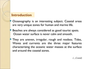  Oceanography is an interesting subject. Coastal areas
are very unique zones for human and marine life.
 Beaches are always considered as good tourist spots.
Ocean water surface is never calm and smooth.
 They are uneven, irregular, rough and restless. Tides,
Waves and currents are the three major features
characterizing the oceanic water masses at the surface
and around the coastal zones.
Introduction
(…Contd)
 