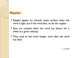  Ripples appear on smooth water surface when the
wind is light, but if the wind dies, so do the ripples.
 Seas are created when the wind has blown for a
while at a given velocity.
 They tend to last much longer, even after the wind
has died.
Ripples
(…Contd)
 