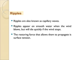  Ripples are also known as capillary waves.
 Ripples appear on smooth water when the wind
blows, but will die quickly if the wind stops.
 The restoring force that allows them to propagate is
surface tension.
Ripples
 