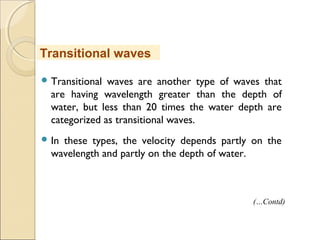  Transitional waves are another type of waves that
are having wavelength greater than the depth of
water, but less than 20 times the water depth are
categorized as transitional waves.
 In these types, the velocity depends partly on the
wavelength and partly on the depth of water.
Transitional waves
(…Contd)
 
