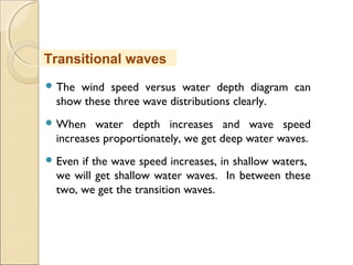  The wind speed versus water depth diagram can
show these three wave distributions clearly.
 When water depth increases and wave speed
increases proportionately, we get deep water waves.
 Even if the wave speed increases, in shallow waters,
we will get shallow water waves. In between these
two, we get the transition waves.
Transitional waves
 