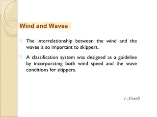  The interrelationship between the wind and the
waves is so important to skippers.
 A classification system was designed as a guideline
by incorporating both wind speed and the wave
conditions for skippers.
Wind and Waves
(…Contd)
 