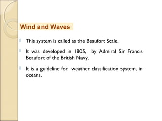  This system is called as the Beaufort Scale.
 It was developed in 1805, by Admiral Sir Francis
Beaufort of the British Navy.
 It is a guideline for weather classification system, in
oceans.
Wind and Waves
 