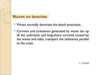  Waves normally dominate the beach processes.
 Currents and turbulence generated by waves stir up
all the sediments and long-shore currents caused by
the waves and tides, transport the sediments parallel
to the coast.
Waves on beaches
(…Contd)
 