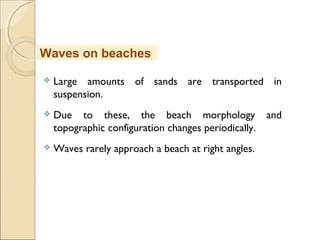  Large amounts of sands are transported in
suspension.
 Due to these, the beach morphology and
topographic configuration changes periodically.
 Waves rarely approach a beach at right angles.
Waves on beaches
 