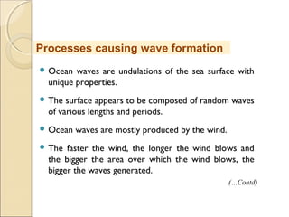  Ocean waves are undulations of the sea surface with
unique properties.
 The surface appears to be composed of random waves
of various lengths and periods.
 Ocean waves are mostly produced by the wind.
 The faster the wind, the longer the wind blows and
the bigger the area over which the wind blows, the
bigger the waves generated.
Processes causing wave formation
(…Contd)
 