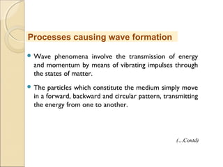  Wave phenomena involve the transmission of energy
and momentum by means of vibrating impulses through
the states of matter.
 The particles which constitute the medium simply move
in a forward, backward and circular pattern, transmitting
the energy from one to another.
Processes causing wave formation
(…Contd)
 