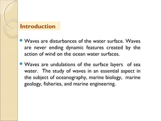  Waves are disturbances of the water surface. Waves
are never ending dynamic features created by the
action of wind on the ocean water surfaces.
 Waves are undulations of the surface layers of sea
water. The study of waves in an essential aspect in
the subject of oceanography, marine biology, marine
geology, fisheries, and marine engineering.
Introduction
 