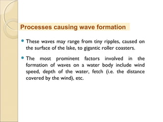  These waves may range from tiny ripples, caused on
the surface of the lake, to gigantic roller coasters.
 The most prominent factors involved in the
formation of waves on a water body include wind
speed, depth of the water, fetch (i.e. the distance
covered by the wind), etc.
Processes causing wave formation
 