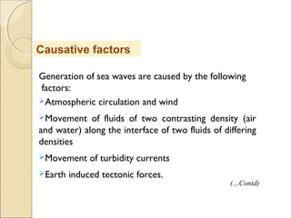 Generation of sea waves are caused by the following
factors:
Atmospheric circulation and wind
Movement of fluids of two contrasting density (air
and water) along the interface of two fluids of differing
densities
Movement of turbidity currents
Earth induced tectonic forces.
Causative factors
(…Contd)
 